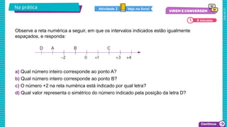 2025_AF_V1
Observe a reta numérica a seguir, em que os intervalos indicados estão igualmente
espaçados, e responda:
a) Qual número inteiro corresponde ao ponto A?
b) Qual número inteiro corresponde ao ponto B?
c) O número +2 na reta numérica está indicado por qual letra?
d) Qual valor representa o simétrico do número indicado pela posição da letra D?
Na prática
8 minutos
Veja no livro!
Atividade 2
 