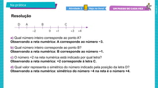 2025_AF_V1
a) Qual número inteiro corresponde ao ponto A?
Observando a reta numérica: A corresponde ao número −3.
b) Qual número inteiro corresponde ao ponto B?
Observando a reta numérica: B corresponde ao número −1.
c) O número +2 na reta numérica está indicado por qual letra?
Observando a reta numérica: +2 corresponde à letra C.
d) Qual valor representa o simétrico do número indicado pela posição da letra D?
Observando a reta numérica: simétrico do número −4 na reta é o número +4.
Na prática
Resolução
Veja no livro!
Atividade 2
 