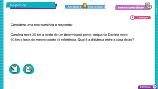 2025_AF_V1
Considere uma reta numérica e responda:
Carolina mora 30 km a oeste de um determinado ponto, enquanto Daniela mora
60 km a leste do mesmo ponto de referência. Qual é a distância entre a casa delas?
Na prática
7 minutos
Veja no livro!
Atividade 3
 