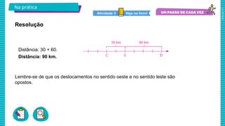2025_AF_V1
Lembre-se de que os deslocamentos no sentido oeste e no sentido leste são
opostos.
Na prática
Resolução
Distância: 30 + 60.
Distância: 90 km.
Veja no livro!
Atividade 3
 