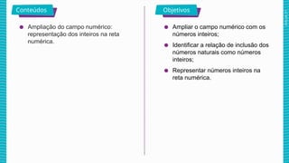 2025_AF_V1
Conteúdos Objetivos
● Ampliação do campo numérico:
representação dos inteiros na reta
numérica.
● Ampliar o campo numérico com os
números inteiros;
● Identificar a relação de inclusão dos
números naturais como números
inteiros;
● Representar números inteiros na
reta numérica.
 