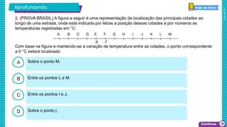 2025_AF_V1
B
C
D
A Sobre o ponto M.
Sobre o ponto j.
Entre os pontos I e J.
Entre os pontos L e M.
2. (PROVA BRASIL) A figura a seguir é uma representação da localização das principais cidades ao
longo de uma estrada, onde está indicada por letras a posição dessas cidades e por números as
temperaturas registradas em °C.
A
Com base na figura e mantendo-se a variação de temperatura entre as cidades, o ponto correspondente
a 0 °C estará localizado
Aprofundando
 