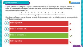 2025_AF_V1
B
C
D
A Sobre o ponto M.
Sobre o ponto j.
Entre os pontos I e J.
Entre os pontos L e M.
2. (PROVA BRASIL) A figura a seguir é uma representação da localização das principais cidades ao
longo de uma estrada, onde está indicada por letras a posição dessas cidades e por números as
temperaturas registradas em °C.
A
Com base na figura e mantendo-se a variação de temperatura entre as cidades, o ponto correspondente
a 0 °C estará localizado
Aprofundando
 