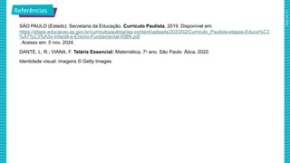 2025_AF_V1
SÃO PAULO (Estado). Secretaria da Educação. Currículo Paulista, 2019. Disponível em:
https://efape.educacao.sp.gov.br/curriculopaulista/wp-content/uploads/2023/02/Curriculo_Paulista-etapas-Educa%C3
%A7%C3%A3o-Infantil-e-Ensino-Fundamental-ISBN.pdf
. Acesso em: 5 nov. 2024.
DANTE, L. R.; VIANA, F. Teláris Essencial: Matemática, 7o
ano. São Paulo: Ática, 2022.
Identidade visual: imagens © Getty Images.
Referências
 
