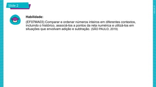 2025_AF_V1
Slide 2
Habilidade:
(EF07MA03) Comparar e ordenar números inteiros em diferentes contextos,
incluindo o histórico, associá-los a pontos da reta numérica e utilizá-los em
situações que envolvam adição e subtração. (SÃO PAULO, 2019)
 