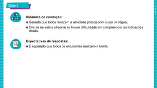 2025_AF_V1
Slide 3
Dinâmica de condução:
● Garanta que todos realizem a atividade prática com o uso da régua;
● Circule na sala e observe se houve dificuldade em compreender as indicações
dadas.
Expectativas de respostas:
● É esperado que todos os estudantes realizem a tarefa.
 