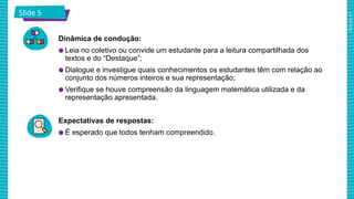 2025_AF_V1
Slide 5
Dinâmica de condução:
● Leia no coletivo ou convide um estudante para a leitura compartilhada dos
textos e do “Destaque”;
● Dialogue e investigue quais conhecimentos os estudantes têm com relação ao
conjunto dos números inteiros e sua representação;
● Verifique se houve compreensão da linguagem matemática utilizada e da
representação apresentada.
Expectativas de respostas:
● É esperado que todos tenham compreendido.
 