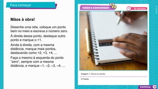 2025_AF_V1
© Pixabay
Mãos à obra!
Para começar
Desenhe uma reta, coloque um ponto
bem no meio e escreva o número zero.
À direita desse ponto, destaque outro
ponto e marque o +1.
Ainda à direita, com a mesma
distância, marque mais pontos,
destacando como +2, +3, +4, ...
Faça o mesmo à esquerda do ponto
“zero”, sempre com a mesma
distância, e marque –1, –2, –3, –4, ...
10 minutos
Imagem 1: Aluna na escola.
 