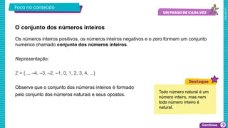 2025_AF_V1
O conjunto dos números inteiros
Foco no conteúdo
Os números inteiros positivos, os números inteiros negativos e o zero formam um conjunto
numérico chamado conjunto dos números inteiros.
Representação:
ℤ = {..., –4, –3, –2, –1, 0, 1, 2, 3, 4, ...}
Observe que o conjunto dos números inteiros é formado
pelo conjunto dos números naturais e seus opostos.
Todo número natural é um
número inteiro, mas nem
todo número inteiro é
natural.
 