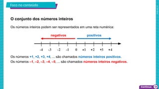 2025_AF_V1
Os números inteiros podem ser representados em uma reta numérica:
Os números +1, +2, +3, +4, ... são chamados números inteiros positivos.
Os números –1, –2, –3, –4, –5, ... são chamados números inteiros negativos.
O conjunto dos números inteiros
Foco no conteúdo
positivos
negativos
 