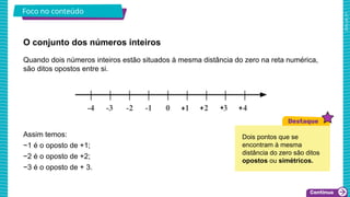 2025_AF_V1
O conjunto dos números inteiros
Foco no conteúdo
Quando dois números inteiros estão situados à mesma distância do zero na reta numérica,
são ditos opostos entre si.
Assim temos:
−1 é o oposto de +1;
−2 é o oposto de +2;
−3 é o oposto de + 3.
Dois pontos que se
encontram à mesma
distância do zero são ditos
opostos ou simétricos.
 