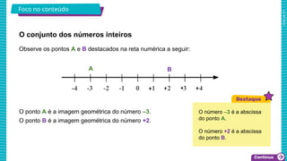 2025_AF_V1
O conjunto dos números inteiros
Foco no conteúdo
Observe os pontos A e B destacados na reta numérica a seguir:
O ponto A é a imagem geométrica do número –3.
O ponto B é a imagem geométrica do número +2.
O número –3 é a abscissa
do ponto A.
O número +2 é a abscissa
do ponto B.
A B
 