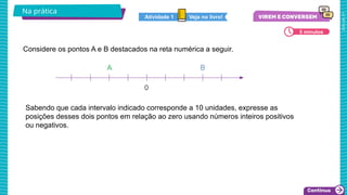 2025_AF_V1
Sabendo que cada intervalo indicado corresponde a 10 unidades, expresse as
posições desses dois pontos em relação ao zero usando números inteiros positivos
ou negativos.
Na prática
5 minutos
Considere os pontos A e B destacados na reta numérica a seguir.
Veja no livro!
Atividade 1
 