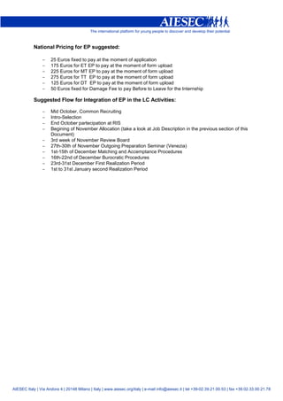 National Pricing for EP suggested:

                −    25 Euros fixed to pay at the moment of application
                −    175 Euros for ET EP to pay at the moment of form upload
                −    225 Euros for MT EP to pay at the moment of form upload
                −    275 Euros for TT EP to pay at the moment of form upload
                −    125 Euros for DT EP to pay at the moment of form upload
                −    50 Euros fixed for Damage Fee to pay Before to Leave for the Internship

            Suggested Flow for Integration of EP in the LC Activities:

                −    Mid October, Common Recruiting
                −    Intro-Selection
                −    End October partecipation at RIS
                −    Begining of November Allocation (take a look at Job Description in the previous section of this
                     Document)
                −    3rd week of November Review Board
                −    27th-30th of November Outgoing Preparation Seminar (Venezia)
                −    1st-15th of December Matching and Accemptance Procedures
                −    16th-22nd of December Burocratic Procedures
                −    23rd-31st December First Realization Period
                −    1st to 31st January second Realization Period




AIESEC Italy | Via Andora 4 | 20148 Milano | Italy | www.aiesec.org/italy | e-mail info@aiesec.it | tel +39-02.39.21.00.53 | fax +39.02.33.00.21.78
 