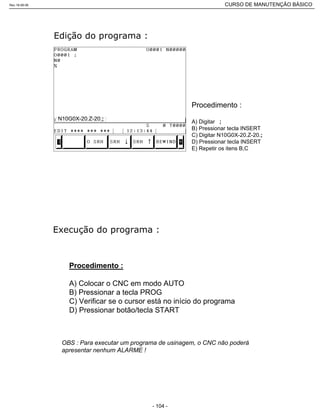 Procedimento :
A) Digitar ;
B) Pressionar tecla INSERT
C) Digitar N10G0X-20.Z-20.;
D) Pressionar tecla INSERT
E) Repetir os itens B,C
N10G0X-20.Z-20.;
Procedimento :
A) Colocar o CNC em modo AUTO
B) Pressionar a tecla PROG
C) Verificar se o cursor está no início do programa
D) Pressionar botão/tecla START
OBS : Para executar um programa de usinagem, o CNC não poderá
apresentar nenhum ALARME !
Rev.18-08-06 CURSO DE MANUTENÇÃO BÁSICO_________________________________________________________________________________________________________
- 104 -
 