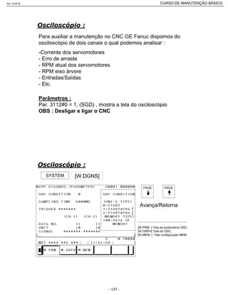 Para auxiliar a manutenção no CNC GE Fanuc dispomos do
osciloscópio de dois canais o qual podemos analisar :
-Corrente dos servomotores
- Erro de arraste
- RPM atual dos servomotores
- RPM eixo árvore
- Entradas/Saídas
- Etc.
Parâmetros :
Par. 3112#0 = 1, (SGD) , mostra a tela do osciloscópio
OBS : Desligar e ligar o CNC
SYSTEM [W.DGNS]
PAGE
Avança/Retorna
PAGE
[W.PRM ] Tela de parâmetros OSC.
[W.GRPH] Tela do OSC.
[W.MEM ] Tela configuração MEM.
Rev.18-08-06 CURSO DE MANUTENÇÃO BÁSICO_________________________________________________________________________________________________________
- 137 -
 