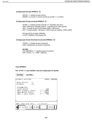 Configuração Encoder SPINDLE (T):
4001#2 = 1, Habilita encoder externo
4000#0 = 0, encoder no mesmo sentido do spindle / 1 = invertido
Configuração Parada orientada SPINDLE (T):
4015#0 = 1, Habilita parada orientada / 0 = desabilita (não zera)
4038 = RPM para orientação (valor 0 , o spindle usa um valor padrão)
4031 = Posição de para na orientação (4095 = 360 Graus)
4077 = Corrigir parada = 360 graus = 4095, poder ser negativo (-4095 a 4095)
M19 liga G70.6 no ladder (ORCMA)
O F45.7 (ORARA) indica posição OK
Configuração Parada Orientada Incremental SPINDLE (T):
3702#2 = 1, Habilita parada incremental
4328 = Multiplicador da parada incremental
NO PMC
G72.5(INCMDA) = 1, Habilita parada incremental
G78 + G79 (0…3) = 4095 = 360Graus
Telas SPINDLE :
Par. 3111#1 = 1, para habilitar a tela de configuração do spindle
SYSTEM [ SP-PRN ]
Rev.18-08-06 CURSO DE MANUTENÇÃO BÁSICO_________________________________________________________________________________________________________
- 166 -
 