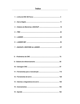 1 – Linha de CNC GE Fanuc .................................................................... 3
2 – Servo Digital........................................................................................ 11
3 – Sistema de Memórias e BACKUP ..................................................... 16
4 – PMC ..................................................................................................... 22
5 – LADDER .............................................................................................. 49
6 – LADDER SB7 ...................................................................................... 55
7 – BACKUP e RESTORE do LADDER ................................................... 67
Índice
8 – Parâmetros do CNC ........................................................................... 75
9 – Sistema de referenciamento .............................................................. 85
10 – Usinagem CNC .................................................................................. 97
11 – Ferramentas para a manutenção .................................................... 115
12 – Ferramentas de servo ...................................................................... 129
13 – Alarmes e diagnósticos de servo ................................................... 140
14 – Acionamentos .................................................................................. 148
15 – Spindle .............................................................................................. 162
 
