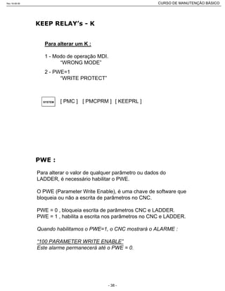 Para alterar um K :
1 - Modo de operação MDI.
“WRONG MODE”
2 - PWE=1
“WRITE PROTECT”
[ PMC ] [ PMCPRM ]SYSTEM [ KEEPRL ]
Para alterar o valor de qualquer parâmetro ou dados do
LADDER, é necessário habilitar o PWE.
O PWE (Parameter Write Enable), é uma chave de software que
bloqueia ou não a escrita de parâmetros no CNC.
PWE = 0 , bloqueia escrita de parâmetros CNC e LADDER.
PWE = 1 , habilita a escrita nos parâmetros no CNC e LADDER.
Quando habilitamos o PWE=1, o CNC mostrará o ALARME :
“100 PARAMETER WRITE ENABLE”
Este alarme permanecerá até o PWE = 0.
Rev.18-08-06 CURSO DE MANUTENÇÃO BÁSICO_________________________________________________________________________________________________________
- 38 -
 