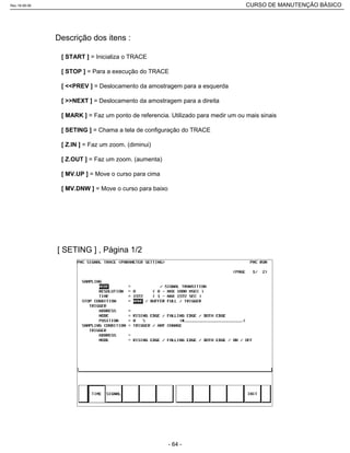 [ START ] = Inicializa o TRACE
[ STOP ] = Para a execução do TRACE
[ <<PREV ] = Deslocamento da amostragem para a esquerda
[ >>NEXT ] = Deslocamento da amostragem para a direita
[ MARK ] = Faz um ponto de referencia. Utilizado para medir um ou mais sinais
[ SETING ] = Chama a tela de configuração do TRACE
[ Z.IN ] = Faz um zoom. (diminui)
[ Z.OUT ] = Faz um zoom. (aumenta)
[ MV.UP ] = Move o curso para cima
[ MV.DNW ] = Move o curso para baixo
Descrição dos itens :
[ SETING ] , Página 1/2
Rev.18-08-06 CURSO DE MANUTENÇÃO BÁSICO_________________________________________________________________________________________________________
- 64 -
 