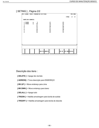 [ SETING ] , Página 2/2
[ DELETE ] = Apaga iten da lista
[ ADRESS] = Troca descrição para ENDEREÇO
[ MV.UP ] = Move endereço para cima
[ MV.DWN ] = Move endereço para baixo
[ DELALL ] = Apaga tudo
[ TRGON ] = Habilita amostragem para borda de subida
[ TRGOFF ] = Habilita amostragem para borda de descida
Descrição dos itens :
Rev.18-08-06 CURSO DE MANUTENÇÃO BÁSICO_________________________________________________________________________________________________________
- 66 -
 