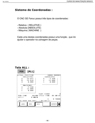 O CNC GE Fanuc possui três tipos de coordenadas :
- Relativa ( RELATIVE )
- Absoluta (ABSOLUTE)
- Máquina ( MACHINE )
Cada uma destas coordenadas possui uma função , que irá
ajudar o operador na usinagem de peças.
POS [ALL]
Rev.18-08-06 CURSO DE MANUTENÇÃO BÁSICO_________________________________________________________________________________________________________
- 86 -
 