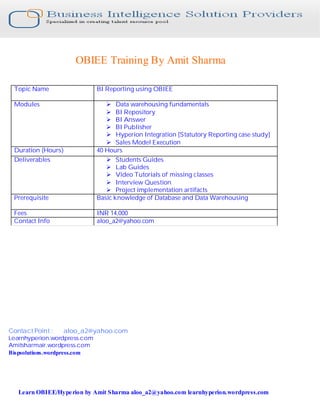 OBIEE Training By Amit Sharma

 Topic Name                   BI Reporting using OBIEE

 Modules                         Ø Data warehousing fundamentals
                                 Ø BI Repository
                                 Ø BI Answer
                                 Ø BI Publisher
                                 Ø Hyperion Integration [Statutory Reporting case study]
                                 Ø Sales Model Execution
 Duration (Hours)             40 Hours
 Deliverables                    Ø Students Guides
                                 Ø Lab Guides
                                 Ø Video Tutorials of missing classes
                                 Ø Interview Question
                                 Ø Project implementation artifacts
 Prerequisite                 Basic knowledge of Database and Data Warehousing

 Fees                         INR 14,000
 Contact Info                 aloo_a2@yahoo.com




Contact Point :   aloo_a2@yahoo.com
Learnhyperion.wordpress.com
Amitsharmair.wordpress.com
Bispsolutions.wordpress.com




   Learn OBIEE/Hype rion by Amit Sharma aloo_a2@yahoo.com learnhyperion.wordpress.com
 
