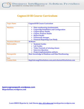 Cognos10 BI Course Curriculum

    Topic Name                 Cognos10 BI Course Curriculum

    Modules                          Data warehousing fundamentals
                                     Cognos10g Installation and Configuration
                                     Cognos Query Studio
                                     Cognos Analysis Studio
                                     Report Studio
                                     Framework manager
                                     Financial Reporting Case Study
    Duration (Hours)           30 Hours
    Deliverables                      Students Guides
                                      Lab Guides
                                      Video Tutorials of missing classes
                                      Interview Question
                                      Project implementation artifacts
    Prerequisite               Basic knowledge of Database and Data Warehousing

    Fees
    Contact Info               Kapil.devang@bisolutions.com,amit.sharma@bisolutions.com




learncognosreports.wordpress.com
Bispsolutions.wordpress.com




       Learn OBIEE/Hyperion by Amit Sharma aloo_a2@yahoo.com learnhyperion.wordpress.com
 
