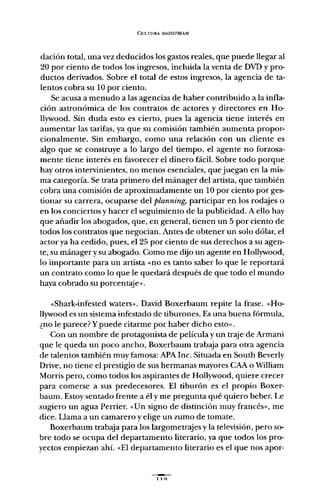 CULTURA AIAlNSTREAM
dación total, una vez deducidos los gastos reales, que puede llegar al
20 por ciento de todos los ingresos, incluida la venta de DVD y pro-
ductos derivados. Sobre el total de estos ingresos, la agencia de ta-
lentos cobra su 10 por ciento.
Se acusa a menudo a las agencias de haber contribuido a la infla-
ción astronómica de los contratos de actores y directores en Ho-
llywood. Sin duda esto es cierto, pues la agencia tiene interés en
aumentar las tarifas, ya que su comisión también aumenta propor-
cionalmente. Sin embargo, como una relación con un cliente es
algo que se construye a lo largo del tiempo, el agente no forzosa-
mente tiene interés en favorecer el dinero fácil. Sobre todo porque
hay otros intervinientes, no menos esenciales, quejuegan en la mis-
ma categoría. Se trata primero del mánager del artista, que también
cobra una comisión de aproximadamente un 10 por ciento por ges-
tionar su carrera, ocuparse del planning, participar en los rodajes o
en los conciertos y hacer el seguimiento de la publicidad. A ello hay
que añadir los abogados, que, en general, tienen un 5 por ciento de
todos los contratos que negocian. Antes de obtener un solo dólar, el
actor ya ha cedido, pues, el 25 por ciento de sus derechos a su agen-
te, su mánager y su abogado. Como me dijo un agente en Hollywood,
lo importante para un artista "no es tanto saber lo que le reportará
un contrato como lo que le quedará después de que todo el mundo
haya cobrado su porcentaje»;
«Shark-infested waters»; David Boxerbaum repite la frase. "Ho-
llywood es un sistema infestado de tiburones. Es una buena fórmula,
¿no le parece? Ypuede citarme por haber dicho esto»;
Con un nombre de protagonista de película y un traje de Armani
que le queda un poco ancho, Boxerbaum trabaja para otra agencia
de talentos también muy famosa: APA lnc. Situada en South Beverly
Orive, no tiene el prestigio de sus hermanas mayores CAA o William
Morris pero, como todos los aspirantes de Hollywood, quiere crecer
para comerse a sus predecesores. El tiburón es el propio Boxer-
baum. Estoy sentado frente a él y me pregunta qué quiero beber. Le
sugiero un agua Perrier. "Un siguo de distinción muy francés» , me
dice. Llama a un camarero y elige un zumo de tomate.
Boxerbaum trabaja para los largometrajes y la televisión, pero so-
bre todo se ocupa del departamento literario, ya que todos los pro-
yectos empiezan ahí. "El departamento literario es el que nos apor-
llq
 