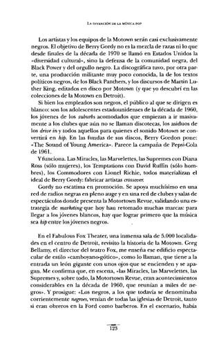 LA INVENCiÓN DE LA MÚSICA POP
Los artistas y los equipos de la Motown serán casi exclusivamente
negros. El objetivo de Berry Gordy no es la mezcla de razas ni lo que
desde finales de la década de 1970 se llamó en Estados Unidos la
«diversidad cultural», sino la defensa de la comunidad negra, del
Black Power y del orgullo negro. La discográfica tuvo, por otra par-
te, una producción militante muy poco conocida, la de los textos
políticos negros, de los Black Panthers, y los discursos de Martin Lu-
ther King, editados en disco por Motown (y que yo descubrí en las
colecciones de la Motown en Detroit).
Si bien los empleados son negros, el público al que se dirigen es
blanco: son los adolescentes estadounidenses de la década de 1960,
los jóvenes de los suburbs acomodados que empiezan a ir masiva-
mente a los clubes que aún no se llaman discotecas, los asiduos de
los drivein y todos aquellos para quienes el sonido Motown se con-
vertirá en hipo En las fundas de sus discos, Berry Gordon pone:
«The Sound ofYoung Ameríca», Parece la campaña de Pepsi-Cola
de 1961.
y funciona. Las Miracles, las Marvelettes, las Supremes con Diana
Ross (sólo mujeres), los Temptations con David Ruffin (sólo hom-
bres), los Commodores con Lionel Richie, todos materializan el
ideal de Berry Gordy: fabricar artistas crossover.
Gordy no escatima en promoción. Se apoya muchísimo en una
red de radios negras en pleno auge y en una red de clubes y salas de
espectáculos donde presenta la Motortown Revue, validando una es-
trategia de marketing que hoy han retomado muchas marcas: para
llegar a los jóvenes blancos, hay que lograr primero que la música
sea hipentre losjóvenes negros.
En el Fabulous Fax Theater, una inmensa sala de 5.000 localida-
des en el centro de Detroit, revisita la historia de la Motown. Greg
Bellamy, el director del teatro Fax, me enseña ese edificio especta-
cular de estilo «camboyano-gótico», como lo llaman, que tiene a la
entrada un león gigante con unos ojos que se encienden y se apa-
gan. Me confirma que, en escena, «las Miracles, las Marvelettes, las
Supremes y,sobre todo, la Motortown Revue, eran acontecimientos
considerables en la década de 1960, que reunían a miles de ne-
gros». Y prosigue: «Los negros, a los que todavía se denominaba
corrientemente negroes, venían de todas las iglesias de Detroit, tanto
si eran obreros en la Ford como barberos. En el escenario, había
123
 