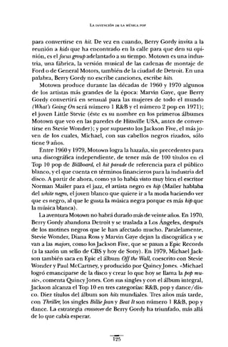 LA INVENCIÓN oe LA MÚSICA POP
para convertirse en hit. De vez en cuando, Berry Gordy invita a la
reunión a kids que ha encontrado en la calle para que den su opi-
nión, es el focus group adelantado a su tiempo. Motown es una indus-
tria, una fábrica, la versión musical de las cadenas de montaje de
Ford o de General Motors, también de la ciudad de Detroit. En una
palabra, Berry Gordy no escribe canciones, escribe hits.
Motown produce durante las décadas de 1960 y 1970 algunos
de los artistas más grandes de la época; Marvin Gaye, que Berry
Gordy convertirá en sensual para las mujeres de todo el mundo
(What's Going On será número 1 R&B Yel número 2 pop en 1971);
el joven Little Stevie (éste es su nombre en los primeros álbumes
Motown que veo en las paredes de Hitsville USA, antes de conver-
tirse en Stevie Wonder); y por supuesto los jackson Five, el más jo-
ven de los cuales, Michael, con sus cabellos negros rizados, sólo
tiene 9 años.
Entre 1960 y 1979, Motown logra la hazaña, sin precedentes para
una discográfica independiente, de tener más de 100 títulos en el
Top 10 pop de Billboard, el hit parade de referencia para el público
blanco, y el que cuenta en términos financieros para la industria del
disco. A partir de ahora, como ya lo había visto muy bien el escritor
Norman Mailer para el jazz, el artista negro es hip (Mailer hablaba
del white negro, eljoven blanco que quiere ir a la moda haciendo ver
que es negro, al que le gusta la música negra porque es más hip que
la música blanca).
La aventura Motown no habrá durado más de veinte años. En 1970,
Berry Gordy abandona Detroit y se traslada a Los Ángeles, después
de los motines negros que le han afectado mucho. Paralelamente,
Stevie Wonder, Diana Ross y Marvin Gaye dejan la discográfica y se
van a las majors, como losJackson Five, que se pasan a Epic Records
(a la sazón un sello de CBS y hoy de Sony). En 1979, MichaelJack-
son también saca en Epic el álbum Offthe Wall, coescrito con Stevie
Wonder y Paul McCartney, y producido por QuincyJones. «Michael
logró emanciparse de la disco y crear lo que hoy se llama la pop mu-
sil>" comenta QuincyJones. Con sus singles y con el álbum integral,
Jackson alcanza el Top 10 en tres categorías: R&B, pop y dance/dis-
co. Diez títulos del álbum son hits mundiales. Tres años más tarde,
con Thriller, los singles BillieJean y Beat Jt son número 1 R&B, pop y
dance. La estrategia crossover de Berry Gordy ha triunfado, más allá
de lo que cabía esperar.
~
125
 
