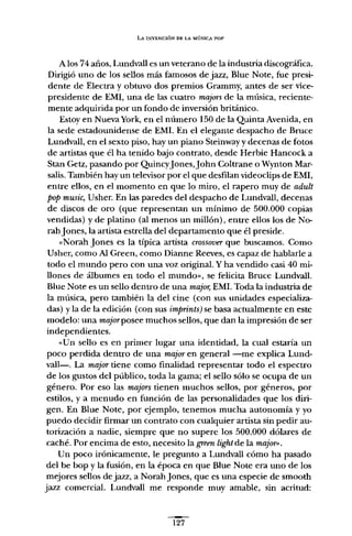 LA INVENCIÓN DE LA MÚSICA POP
A los 74 años, Lundvall es un veterano de la industria discográfica.
Dirigió uno de los sellos más famosos de jazz, Blue Note, fue presi-
dente de Electra y obtuvo dos premios Grammy, antes de ser vice-
presidente de EMI, una de las cuatro majors de la música, reciente-
mente adquirida por un fondo de inversión británico.
Estoy en Nueva York, en el número I50 de la Quinta Avenida, en
la sede estadounidense de EMI. En el elegante despacho de Bruce
Lundvall, en el sexto piso, hay un piano Steinway y decenas de fotos
de artistas que él ha tenido bajo contrato, desde Herbie Hancock a
Stan Getz, pasando por QuincyJones,John Coltrane o Wynton Mar-
salis. También hay un televisor por el que desfilan videoclips de EMI,
entre ellos, en el momento en que lo miro, el rapero muy de adult
pop music, Usher. En las paredes del despacho de Lundvall, decenas
de discos de oro (que representan un mínimo de 500.000 copias
vendidas) y de platino (al menos un millón), entre ellos los de No-
rahJones, la artista estrella del departamento que él preside.
«Norah Jones es la típica artista crossooer que buscamos. Como
Usher, como Al Green, como Dianne Reeves, es capaz de hablarle a
todo el mundo pero con una voz original. Y ha vendido casi 40 mi-
llones de álbumes en todo el mundo", se felicita Bruce Lundvall.
Blue Note es un sello dentro de una majar, EMI. Toda la industria de
la música, pero también la del cine (con sus unidades especializa-
das) y la de la edición (con sus imprints)se basa actualmente en este
modelo: una majorposee muchos sellos, que dan la impresión de ser
independientes.
«Un sello es en primer lugar una identidad, la cual estaría un
poco perdida dentro de una majaren general -me explica Lund-
vall-. La majartiene como finalidad representar todo el espectro
de los gustos del público, toda la gama; el sello sólo se ocupa de un
género. Por eso las majors tienen muchos sellos, por géneros, por
estilos, y a menudo en función de las personalidades que los diri-
gen. En Blue Note, por ejemplo, tenemos mucha autonomía y yo
puedo decidir firmar un contrato con cualquier artista sin pedir au-
torización a nadie, siempre que no supere los 500.000 dólares de
caché. Por encima de esto, necesito la green lightde la majot»,
Un poco irónicamente, le pregunto a Lundvall cómo ha pasado
del be bop y la fusión, en la época en que Blue Note era uno de los
mejores sellos de jazz, a NorahJones, que es una especie de smooth
jazz comercial. Lundvall me responde muy amable, sin acritud:
127
 