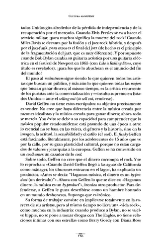 CULTURA MAINSTREAM
tados Unidos gira alrededor de la pérdida de independencia y de la
recuperación por el mercado. Cuando Elvis Presley se va a hacer el
servicio militar, ¡para muchos significa la muerte del rock! Cuando
Miles Davis se decanta por la fusión y eljazz-rock híbrido, y después
por eljazz-funk, para otros es el final deljazz (de hecho es el principio
de la fragmentación del jazz, que es muy diferente). y por supuesto
cuando Bob Dylan cambia su guitarra acústica por una guitarra eléc-
trica en el festival de Newport en 1965 (con Like a RollingStone, cuyo
título es revelador), ¡para los que lo abuchean es el anuncio del fin
del mundo!
El paso al mainstream sigue siendo lo que quieren todos los artis-
tas que buscan un público, y más aún lo que quieren todas las majors
que buscan ganar dinero; al mismo tiempo, es la crítica recurrente
de los puristas ante la comercialización y -insulto supremo en Esta-
dos Unidos- ante el sellingout (to sell out, venderse).
David Geffen no tiene estos escrúpulos: su objetivo precisamente
es vender. No cree que haya diferencia entre la música creada por
razones idealistas y la música creada para ganar dinero; ahora todo
se mezcla. Ysu éxito se debe a su capacidad para comprender que la
música popular estadounidense está pasando de una época a otra:
lo esencial no se basa en las raíces, el género y la historia, sino en la
imagen, la actitud, la sensibilidad y el estilo (el cool). El junky Geffen
está fascinado, literalmente, por los adolescentes de 15 años que ve
por la calle, por su gran plasticidad cultural, porque no están carga-
dos de valores yjerarquías a la europea. Geffen se ha convertido en
un coolhunter, un cazador de lo GOoL
Sobre todo, Geffen no cree que el dinero corrompa el rock. Y se
lo reprochan: «Cuando David Geffen llegó a las aguas de California
como mánager, los tiburones entraron en el lago» , ha explicado un
productor. «Antes se decía: "Hagamos música, el dinero es un iYy-pro-
duct (un derivado)"... Ahora con Geffen lo que se dice es: «Hagamos
dinero, la música es un by-produd'» , ironiza otro productor. Para de-
fenderse, a Geffen le gusta describirse como un hombre honrado
en un mundo deshonesto. Supongo que es irónico.
Su forma de trabajar consiste en implicarse totalmente en la ca-
rrera de sus artistas, pero al mismo tiempo no lleva una «vida rack»,
como muchos en la industria: cuando produce a Dylan, no se vuel-
ve hippie, no se pone a tomar drogas con The Eagles, no tiene rela-
ciones íntimas con sus estrellas como Berry Gordy con Diana Ross
 