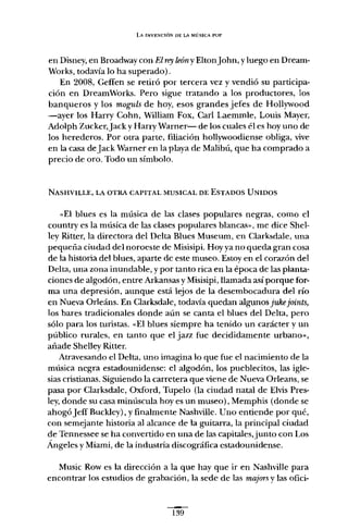 LA INVENCIÓN DE LA MÚSICA PUP
en Disney, en Broadway con El rey leóny Eltonjohn, y luego en Dream-
Works, todavía lo ha superado) .
En 2008, Geffen se retiró por tercera vez y vendió su participa-
ción en DreamWorks. Pero sigue tratando a los productores, los
banqueros y los moguls de hoy, esos grandes jefes de Hollywood
-ayer los Harry Cohn, William Fax, Carl Laemmle, Louis Mayer,
Adolph Zucker,jack y Harry Warner- de los cuales él es hoy uno de
los herederos. Por otra parte, filiación hollywoodiense obliga, vive
en la casa de jack Warner en la playa de Malibú, que ha comprado a
precio de oro. Todo un símbolo.
NASHVILLE, LA OTRA CAPITAL MUSICAL DE ESTADOS UNIDOS
«El blues es la música de las clases populares negras, como el
country es la música de las clases populares blancas», me dice Shel-
ley Ritter, la directora del Delta Blues Museum, en Clarksdale, una
pequeña ciudad del noroeste de Misisipi. Hoy ya no queda gran cosa
de la historia del blues, aparte de este museo. Estoy en el corazón del
Delta, una zona inundable, y por tanto rica en la época de las planta-
ciones de algodón, entre Arkansas y Misisipi, llamada así porque for-
ma una depresión, aunque está lejos de la desembocadura del río
en Nueva Orleáns. En Clarksdale, todavía quedan algunos jukejoints,
los bares tradicionales donde aún se canta el blues del Delta, pero
sólo para los turistas. «El blues siempre ha tenido un carácter y un
público rurales, en tanto que el jazz fue decididamente urbano»,
añade Shelley Ritter.
Atravesando el Delta, uno imagina lo que fue el nacimiento de la
música negra estadounidense: el algodón, los pueblecitos, las igle-
sias cristianas. Siguiendo la carretera que viene de Nueva Orleans, se
pasa por Clarksdale, Oxford, Tupelo (la ciudad natal de Elvis Pres-
ley, donde su casa minúscula hoyes un museo), Memphis (donde se
ahogó jeffBuckley), y finalmente Nashville. Uno entiende por qué,
con semejante historia al alcance de la guitarra, la principal ciudad
de Tennessee se ha convertido en una de las capitales,junto con Los
Ángeles y Miami, de la industria discográfica estadounidense.
Music Row es la dirección a la que hay que ir en Nashville para
encontrar los estudios de grabación, la sede de las majors y las ofici-
139
 