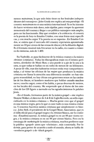 LA INVENCIÓN OE LA MÚSICA POP
menos mainstream, la que más éxito tiene en los festivales indepen-
dientes del extranjerov.john Grady me explica así esta paradoja: «El
country mainstream no es una música internacional. Ya se ha intenta-
do hacer versiones más dance, más rápidas, para romper la aparente
monotonía del country y llegar a un público extranjero más amplio,
pero no ha funcionado. Hay que rendirse a la evidencia: el country
es la poesía de hoy en Estados Unidos, con unas letras muy específi-
cas, y con mucho argot. Y la poesía no se exporta", En Estados Uni-
dos, se estima que el mercado del country representa aproximada-
mente un 10 por ciento de las ventas de discos y de la difusión digital.
Es el formato musical más frecuente en la radio, en cuanto a núme-
ro de emisoras, más de 1.400.
En Nashville, se pasa fácilmente de la música country a la música
christian (cristiana). Todas las discográficas están en el mismo perí-
metro, alrededor de Music Row, y uno puede ir a pie de la una a la
otra, ya que todas se hallan en un radio de menos de un kilómetro.
A pesar de ello, esas dos industrias vecinas están muy compartimen-
tadas, y al visitar las oficinas de las majars que producen la música
cristiana me llama la atención una diferencia notable: no hay nin-
guna sensualidad, no hay chicas con generosos senos en las carátu-
las de los discos, ni hombres maduros que hablan usando muchos
tacos y mucho argot, como sí los había, a pocas decenas de metros,
en los locales del country. Me sorprende que al dorso de los estu-
ches de los eo figure a menudo en los agradecimientos la palabra
Jesús.
«En el fondo, formamos parte de la música gospel -me explica
Owayne Walker, el director de A & R de Light Records, un sello espe-
cializado en la música cristiana-o Mucha gente cree que el gospel
es una música negra, pero lo que es ante todo es una música cristia-
na. Y nosotros hacemos música cristiana que simplemente es blan-
cavjohn Styll, el presidente de la Gospel Music Association, que es
el lobby oficial para el gospel negro y la christian blanca, me lo confir-
ma: «Estadísticamente, la música gospel es en un 99 por ciento ne-
gra, y la música cristiana es en un 99 por ciento blanca. Pero en la
estrategia de marketingde la música cristiana, muchos prefieren usar
la palabra «gospeh antes que «christian», más connotada. Por lo
demás, para poner de acuerdo a todo el mundo, ahora se habla de
«southern gospel- y de «black gospel»,
141
 