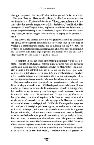 CULTURA MAJiVSTREAM
fustigan en particular las películas de Hollywood de la década de
1960, con Charlton Heston a la cabeza, burlándose de sus hazañas
en Ben-Hury en El planeta de los simios. Y luego, naturalmente, ironi-
zan sobre los novelistas que, comoJohn Steinbeck, Pearl Buck o He-
mingway (el de El viejo y el mar) explotan los clichés sentimentales, y
sobre los periodistas que, en las revistas Harper's, The Atlantic o Satur-
day Reoieio, mezclan los géneros y defienden el pop en la prensa eli-
tista.
Ese pánico a la cultura de masas (el gran mass panic de la década
de 1950) tiene algo de desesperado: no ofrece más opción que la
vuelta a la cultura aristocrática. En las décadas de 1930 y 1940, los
críticos de la cultura de masas analizaban al menos la producción de
las industrias culturales bajo el prisma marxista; ahora esa crítica ha
degenerado en una sátira del gusto popular.
<<Y después un día las cosas empezaron a cambiar y todo fue dis-
tinto», cuenta Bob Silvers, el célebre director de la New York Review of
Books, con quien me reúno en su despacho de Manhattan. «La nove-
dad es que a los intelectuales de la old left los adelantan por la iz-
quierda los intelectuales de la new left», me explica Silvers. En diez
años, los intelectuales neoyorquinos abandonan la jerarquía cultu-
ral que tanto habían venerado y abrazan la cultura de las masas.
Este nuevo discurso, a contrapelo del anterior, merecería todo un
libro en el que se analizara el difícil trabajo de remendado que llevan
a cabo las revistas de izquierda, la lenta conversión de la intelligentsia,
las prudencias de los unos y las extravagancias de los otros. Lo más
interesante: este nuevo discurso no viene de la prensa popular, ni de
las industrias culturales, ni siquiera de la derecha conservadora; vie-
ne de los estudiantes de Harvard, de los negros de Harlern, del movi-
miento chicana y de los hippies de California. Para tapar los agujeros
de una barca ideológica que hace aguas, no todos los intelectuales
utilizan el mismo procedimiento ni tienen la misma audacia. Algunos
hacen referencia, curiosamente, a ese astro muerto que es Trotsk.i;
otros están deslumbrados por el pensamiento del presidente Mao,
hasta el punto de no ver que el maoísmo no es más que un estalinis-
mo antisoviético; otros finalmente se apasionan por Fidel Castro y
Che Guevara, cuyo marxismo aún luce el encanto del trópico.
Entretanto estalla en 1968 en Berkeley y en Columbia el movi-
miento estudiantil, con Bob Dylan, la contracultura y la guerra de
1so
 