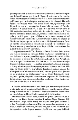 PAULINE, TINA & OPRAH
puerta grande en el austero New Yorker: contratan a tiempo comple-
to a Richard Avedon, que viene de Voguey de Lifey que se ha especia-
lizado en la fotografía de moda y de rock. Entran colaboradores más
polémicos que cultivados para analizar no ya las obras de Hannah
Arendt y de Woody Allen, sino el hip, el cooly la pop culture (el New
Yorker tiene una sección regular titulada «Department of Popular
Culture»). A partir de ahora, el periódico se toma muy en serio el
último blochbustero el nuevo best sellerliterario. La estrategia de Tina
Brown, heredada de Pauline Kael, es tratar seriamente la cultura po-
pular y escribir para el gran público sobre la "alta cultura". "A mí
me marcó mucho Pauline Kael, me influyeron mucho sus años en el
New Yorker. Y quise que se escribiera sobre Hollywood como si fuese
un cuento. La narración se convirtió en esencial», me confirma Tina
Brown, a quien generalmente se atribuye el haber inventado en Es-
tados Unidos el celebrityjournalism.
Los predecesores de Tina Brown al frente del New Yorkertenían
una misión: resistir los embates de los "bárbaros" y mantener la lí-
nea,la frontera, que separa el buen gusto de la mediocridad, la élite
de las masas, la cultura del entertainment, el high del low. Pero ahora
descubro que Tina Brown es una "bárbara". En este restaurante ju-
dío convertido en negro -lo cual en general ya basta para asustar a
la élite y a los intelectuales neoyorquinos-, Tina me habla de Phi-
lippe de Montebello (el muy elitista director de origen francés del
Metropolitan Museum de Nueva York) y de La guerra de las galaxias
en los multicines, de Shakespeare y de los Monty Python, del escri-
torJohn Updike, al que ha mantenido en su puesto del New Yorker, y
de los retratos que ha encargado sobre Madonna y Tom Cruise. Me
dice que estas mezclas le parecen cool.
Otro día, en la cafetería del New Yorker, que ha sido magníficamen-
te diseñada por el arquitecto Frank Gehry y donde vemos a Meryl
Streep almorzando en la película El diablo viste de Prada, me encuen-
tro con el elegante Henri Finder, redactorjefe de la revista.
Desde lo alto de sus 52 pisos, la sede del grupo Candé Nast, en el
número 4 de Times Square, domina Broadway. Vague, Glamour, GQ,
Architectural Design, Wired, Vanity Fair, el New Yorker, pero también la
revista Bon Appétitse editan aquí. Esto me tranquiliza respecto a la co-
mida. A fuerza de reunirme, año tras año, con Henri Finder en esta
famosa cafetería, he llegado a conocerlo. Siempre un poco dubitati-
 