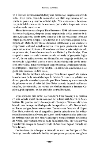 CULTURA MAP..'STREAM
vo e insecure, de una amabilidad y una discreción erigidas en arte de
vida, Henri toma, como de costumbre, un plato vegetariano, sin en-
trante ni postres, y una Coca-Cola Light. Nos sentamos en la sala re-
tro y kitsch del restaurante de empresa, que te da la impresión de es-
tar dentro de un acuario.
Henri fue contratado por Tina Brown en 1994 primero como re-
dactor jefe adjunto, después como responsable de las críticas de li-
bros y,finalmente, desde 1997 como uno de los redactores jefes, un
cargo que todavía ocupa. «Tina Brown es a la vez una especie de sa-
bionda de Oxford, por su sofisticación intelectual, y un verdadero
empresario cultural estadounidense con poca paciencia ante las
pretensiones intelectuales. Como los estudiantes más originales de
su generación, formados como ella en Oxford y Cambridge, Tina
empezó a estar harta de la estrechez de miras de la "pequeña Ingla-
terra", de su refinamiento, su distinción, su lenguaje redicho, su
miedo a la vulgaridad, y poco a poco se sintió seducida por la ambi-
ción americana. Tina encontraba sospechosas lasjerarquías cultura-
les europeas», analiza Henri Finder. «La ambición americana»: me
gusta esta fórmula, lo dice todo.
Henri Finder también subraya que Tina Brown aportó a la revista
la cobertura de la actualidad que le faltaba. Y recuerda, relativizan-
do un poco la novedad aportada por Tina Brown, que esta mezcla
de géneros ya era el sello del Neui Yorker cuando la publicación en-
cargaba, por ejemplo, un retrato de Marlon Brando a Truman Ca-
pote y, por supuesto, en los artículos de Pauline Kael.
Unas semanas más tarde, vuelvo a ver a Tina Brown y a su marido
en una velada social en su mansión de la East 57th Street en Man-
hattan. De pronto, entre dos copas de champán, Tina me dice, ha-
blando con la superioridad que da la experiencia: «En Nueva York
no haces amigos, haces contactos». Durante esa fiesta en el Upper
East Side, coincido en el magnífico jardín privado con los edito-
res más conocidos de NuevaYork, con los directores de las principa-
les revistas e incluso con Henry Kissinger, el ex secretario de Estado
de Nixon, que visiblemente se halla en su elemento. He visto en vivo
yen directo en qué se ha convertido el Neto Yorker bajo el reinado de
Tina Brown.
Contrariamente a lo que a menudo se cree en Europa, el Neto
Yorkerya no es la revista de la élite neoyorquina que no se avergüen-
1 ce
 