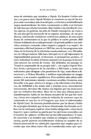 PAULINE, TINA & OPRAH
toras de televisión que imitaban a Oprah. En Estados Unidos mis-
mo, y en pocos años, Oprah Winfrey se convierte en una de las mu-
jeres más conocidasy más ricas del país, yen la única multimillonaria
negra estadounidense. Su éxito, excepcional, se debe a ese formato
de talk show que ella ha inventado. Hace hablar a las estrellas de cine,
los raperos, los policías, los jefes de Estado extranjeros, así como a
the next doorgirl (la muchacha de la esquina, anónima), de sus pro-
blemas, obteniendo verdaderas confesiones públicas. Es una nueva
forma de entertainment en la que lo público se vuelve privado (Bill
Clinton hablando de su vida personal) y lo privado público (un indi-
viduo anónimo contando cómo empezó a pegarle a su mujer). Su
entrevista a MichaelJackson en 1983 fue uno de los programas más
vistos de la historia de la televisión estadounidense, con 100 millo-
nes de telespectadores. Ella hace hincapié en el self improvement: la
responsabilidad personal, el bienestar, el pensamiento positivo, el
éxito individual, la salud, la buena armonía con la pareja, la decora-
ción interior, las recetas de cocina. "En definitiva, mi mensaje es:
"Usted es responsable de su propia vida" 0>, me explica Oprah Win-
frey. Invita a peluqueros de las estrellas y a Bill Gates, a escorts (un
eufemismo para designar a los prostitutos de lujo, masculinos o fe-
meninos) ya Nelson Mandela, a médicos especializados en cirugía
estética y a un senador republicano. Pero también sabe salirse sutil-
mente del mainstream y abordar cuestiones sensibles: feminista, muy
favorable a los gays, atenta a la droga y a las adicciones a los fárma-
cos, da visibilidad a los temas tabú y muchas veces, sinceramente
emocionada, derrama ella misma una lágrima por las situaciones
que sus invitados describen. Hace de su show una tribuna para la
autoafirmación: habla de los abusos sexuales de los que fue vícti-
ma y lanza una campaña contra la violación de menores (que ha
culminado en una ley en el Congreso, que tiene el sobrenombre
de Oprah Law). Se interesa periódicamente por las dietas y habla
de su propia obesidad, que la tiene obsesionada (ha firmado un li-
bro con su coach para explicar cómo había adelgazado, cómo hacía
deporte y para confesar su pasión por los ejercicios conocidos con
el nombre de «pilares»; el libro fue un bestsellerinmediato). Ycuan-
do entrevista a un hombre que resulta ser misógino, homófobo o
racista, puede ponerse increíblemente violenta en nombre de su
historia personal de ex coloredgirl, expresión que emplea para re-
cordar que una chica como ella era considerada como una "per-
 