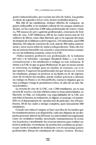 use, LA UNIVERSIDAD DEL !vWNSTREAM
países industrializados, por encima tan sólo de Italia). Las gradua-
teschools, de segundo y tercer ciclo, tienen resultados mejores.
Más allá de las estadísticas, siempre difíciles de comparar, un
punto indiscutible es la vitalidad cultural de los campus estadouni-
denses, en los cuales hay 2.300 salas profesionales de teatro y músi-
ca, 700 museos de arte o galerías profesionales, centenares de festi-
vales de cine, 3.527 bibliotecas (68 de las cuales tienen más de 2,5
millones de libros, entre ellas Harvard, que es la segunda del mun-
do después de la biblioteca del Congreso), 110 editoriales, casi 2.000
librerías, 345 salas de concierto de rock, más de 300 radios universi-
tarias y otros tantos sellos de música independientes. Todo ello for-
ma un entorno favorable a la creación y unas interacciones constan-
tes con las industrias creativas, como en la USC.
«Todos nuestros profesores son profesionales de la industria
del cine y la televisión -prosigue Elizabeth Daley-, y se incita
constantemente a los estudiantes a trabajar en esas industrias. Si
vienes a la use es que te gusta Hollywood. Es que no tienes miedo
ni reticencias en trabajar para un estudio; al contrario, eso es lo
que quieres. Y aquí son los profesionales los que vienen a ti. A veces
un estudiante, porque un profesor se ha fijado en él, de repente,
antes de terminar sus estudios, puede realizar prácticas u obtener
un trabajo en Disney o en DreamWorks; entonces dejamos que se
vaya a trabajar y luego le permitimos volver, al cabo de un año. So-
mos flexibles».
La escuela de cine de la USC, con 1.500 estudiantes, no es una
escuela de actores. Las más célebres están en otras universidades, en
Harvard, en Yale, en Columbia. Las especialidades de la USC son
más bien el business, la realización, lo digital, el montaje y el sonido.
Sólo en el departamento de «producción de películas» hay 150 pro-
fesores, 50 de los cuales a tiempo completo, para únicamente 600
estudiantes.
Cuando uno visita el campus, se hace una idea de los medios que
los estudiantes tienen a su disposición: cada uno dispone de un des-
pacho personal, abierto las 24 horas. La universidad está organizada
como un verdadero estudio, mezclando constantemente la teoría
con la práctica y movilizando los recursos internos para realizar au-
ténticas películas: el estudiante de producción coordina un proyec-
to que rueda el estudiante de realización y en el cual actúan actores
profesionales, filman los estudiantes de cámara, etcétera. Técnica-
185
 