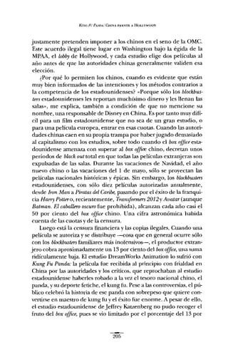 KUNcF!/PA.'vnA:C!-.¡rNA FR"NTE A HOLLYWOon
justamente pretenden imponer a los chinos en el seno de la üMe.
Este acuerdo ilegal tiene lugar en Washington bajo la égida de la
MPAA, el lobby de Hollywood, y cada estudio elige dos películas al
año antes de que las autoridades chinas generalmente validen esa
elección.
¿Por qué lo permiten los chinos, cuando es evidente que están
muy bien informados de las intenciones y los métodos contrarios a
la competencia de los estadounidenses? "Porque sólo los bloekbus-
tersestadounidenses les reportan muchísimo dinero y les llenan las
salas", me explica, también a condición de que no mencione su
nombre, una responsable de Disney en China. Es por tanto muy difí-
cil para un film estadounidense que no sea de un gran estudio, o
para una película europea, entrar en esas cuotas. Cuando las autori-
dades chinas caen en su propia trampa por haberjugado demasiado
al capitalismo con los estudios, sobre todo cuando el box ofjiee esta-
dounidense amenaza con superar al box ofjice chino, decretan unos
periodos de block out total en que todas las películas extranjeras son
expulsadas de las salas. Durante las vacaciones de Navidad, el año
nuevo chino o las vacaciones del 1 de mayo, sólo se proyectan las
películas nacionales históricas y épicas. Sin embargo, los bloekbusters
estadounidenses, con sólo diez películas autorizadas anualmente,
desde Iron Man a Piratas del Caribe, pasando por el éxito de la franqui-
cia Harry Pottero, recientemente, Transformers 2012y Avatar (aunque
Baiman. El caballero oscuro fue prohibida), alcanzan cada año casi el
50 por ciento del box ofjiee chino. Una cifra astronómica habida
cuenta de las cuotas y de la censura.
Luego está la censura financiera y las copias ilegales. Cuando una
película se autoriza y se distribuye --cosa que en general ocurre sólo
con los blochbusters familiares más inotensívos-e-, el productor extran-
jero cobra aproximadamente un 13 por ciento del box ofjiee,una suma
ridículamente baja. El estudio DreamWorks Animation lo sufrió con
Kung Fu Panda: la película fue recibida al principio con frialdad en
China por las autoridades y los críticos, que reprochaban al estudio
estadounidense haberles robado a la vez el tesoro nacional chino, el
panda, y su deporte fetiche, el kung fu. Pese a las controversias, el pú-
blico celebró la historia de ese panda con sobrepeso que quiere con-
vertirse en maestro de kung fu y el éxito fue enorme. A pesar de ello,
el estudio estadounidense de Jeffrey Katzenberg no pudo recoger el
fruto del box ofjiee, pues se vio limitado por el porcentaje del 13 por
205
 