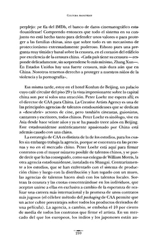 CULTURA /líA1NSTREA.M.
perplejo: ¡se fía del IMDb, el banco de datos cinematográfico esta-
dounidense! Comprendo entonces que todo el sistema en su con-
junto no está hecho tanto para defender unos valores o para prote-
ger a las familias chinas, sino que sobre todo es un mecanismo de
proteccionismo extremadamente poderoso. Esbozo pues una pre-
gunta muy tímida y banal sobre la censura, en el corazón del edificio
por excelencia de la censura china. «Cada país tiene su censura -res-
ponde delicadamente, sin sorprenderse lo más mínimo, Zhang Xun-.
En Estados Unidos hay una fuerte censura, más dura aún que en
China. Nosotros tenemos derecho a proteger a nuestros niños de la
violencia y la pornografía».
Esa misma tarde, estoy en el hotel Konlun de Beijing, un palacio
cuyo café circular del piso 29 y la vista impresionante sobre la capital
china son por sí solos una atracción. Peter Loehr me espera allí; es
el director de CAA para China. La Creative Artists Agency es una de
las principales agencias de talentos estadounidenses que se dedican
a «descubrir» actores de cine, pero también cineastas, guionistas,
cantantes y escritores, todos chinos. Peter Loehr es sinólogo, vive en
Asia desde hace veinte años y ya se ha pasado trece años en Beijing.
Este estadounidense auténticamente apasionado por China está
además casado con una china.
La estrategia de CAA es distinta de la de los estudios, para los cua-
les sin embargo trabaja la agencia, porque se concentra en las perso-
nas y no en el mercado chino. Peter Loehr está aquí para firmar
contratos con el mayor número posible de talentos chinos, y se pue-
de decir que lo ha conseguido, como sus colegas de WiIliam Morris,la
otra agencia estadounidense, instalada en Shangai. Contrariamen-
te a los estudios, que se han enfrentado con el sistema de produc-
ción chino y luego con la distribución y han topado con un muro,
las agencias de talentos hacen deals con los talentos locales. Sor-
tean la censura y las cuotas concentrándose en los individuos, que
aceptan unirse a ellas en exclusiva a cambio de la esperanza de rea-
lizar una carrera más internacional y la promesa de unos contratos
más jugosos (el célebre método del packagingde CAA permite que
un actor cobre porcentajes sobre todos los productos derivados de
una película). La agencia, a cambio, se embolsa ellO por ciento
de media de todos los contratos que firme el artista. En un mer-
cado del que los europeos, los indios y los japoneses están au-
210
 