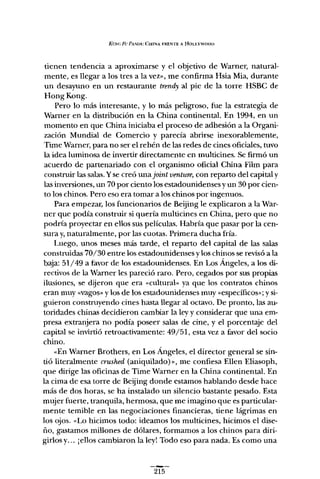 Koxc Fu PA,>,lUIt.: CHINA FRENTE A HOLlYWOOD
tienen tendencia a aproximarse y el objetivo de Warner, natural-
mente, es llegar a los tres a la vez», me confirma Hsia Mia, durante
un desayuno en un restaurante trendy al pie de la torre HSBC de
Hong Kong.
Pero lo más interesante, y lo más peligroso, fue la estrategia de
Wamer en la distribución en la China continental. En 1994, en un
momento en que China iniciaba el proceso de adhesión a la Organi-
zación Mundial de Comercio y parecía abrirse inexorablemente,
Time Warner, para no ser e! rehén de las redes de cines oficiales, tuvo
la idea luminosa de invertir directamente en multicines. Se firmó un
acuerdo de partenariado con el organismo oficial China Film para
construir las salas.Yse creó una joint venture, con reparto del capital y
las inversiones, un 70 por ciento los estadounidensesy un 30 por cien-
to los chinos. Pero eso era tomar a los chinos por ingenuos.
Para empezar, los funcionarios de Beijing le explicaron a la War-
ner que podía construir si quería multicines en China, pero que no
podría proyectar en ellos sus películas. Habría que pasar por la cen-
sura y,naturalmente, por las cuotas. Primera ducha fría.
Luego, unos meses más tarde, el reparto de! capital de las salas
construidas 70/30 entre los estadounidenses ylos chinos se revisó a la
baja: 51/49 a favor de los estadounidenses. En Los Ángeles, a los di-
rectivos de la Wamer les pareció raro. Pero, cegados por sus propias
ilusiones, se dijeron que era "cultura¡" ya que los contratos chinos
eran muy "vagos» y los de los estadounidenses muy "específicos»; y si-
guieron construyendo cines hasta llegar al octavo. De pronto, las au-
toridades chinas decidieron cambiar la ley y considerar que una em-
presa extranjera no podía poseer salas de cine, y el porcentaje del
capital se invirtió retroactivamente: 49/51, esta vez a favor del socio
chino.
"En Warner Brothers, en Los Ángeles, el director general se sin-
tió literalmente crushed (aniquilado)», me confiesa Ellen Eliasoph,
que dirige las oficinas de Time Wamer en la China continental. En
la cima de esa torre de Beijing donde estamos hablando desde hace
más de dos horas, se ha instalado un silencio bastante pesado. Esta
mujer fuerte, tranquila, hermosa, que me imagino que es particular-
mente temible en las negociaciones financieras, tiene lágrimas en
los ojos. "Lo hicimos todo: ideamos los multicines, hicimos e! dise-
ño, gastamos millones de dólares, formamos a los chinos para diri-
girlos y... ¡ellos cambiaron la ley! Todo eso para nada. Es como una
215
 