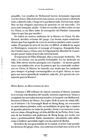 CULTURA MMNSTRF:AM
pesadilla. Los estudios de Hollywood fueron demasiado ingenuos
con los chinos. Ellos fueron los más astutos, nos incitaron a abrírselo
todo, a dárselo todo, y luego se lo quedaron todo. Fueron muy smart.
Hoy no hay ninguna esperanza de penetrar en ese mercado». Un
poco más tranquila, añade: «Usted no escribe un libro sobre el cine
en China; es un libro sobre la corrupción del Partido Comunista
chino lo que hay que escribir»,
No habrá un noveno multicine de la Warner en China. En Ho-
llywood, deciden retirarse del juego. Las demás majors estadouni-
denses que han seguido de cerca la aventura también están conster-
nadas. El ejemplo les sirve de lección. La MPAA, el lobby de las majors
en Washington, transmite el mensaje al Congreso. Enseguida Esta-
dos Unidos ataca a China ante la Organización Mundial de Comer-
cio por poner trabas al mercado internacional.
Al separarme de Ellen Eliasoph, dejo a una mujer deshecha. "No
odio a los chinos, son un pueblo formidable. Les he dedicado mi
vida. Sólo siento mucha amargura con el poder». Al menos puede
tener una satisfacción: al ser la primera que ha construido multici-
nes en China, la Warner ha lanzado una moda que ha cambiado
para siempre el paisaje cinematográfico en el país. Ahora, se inau-
gura una nueva pantalla de multicine cada día. ¿Un premio de con-
solación para la Warner?
HONG KONG, EL HOLLYWOOD DE AsIA
"Tenemos 1.300 millones de chinos; tenemos el dinero; tenemos
la economía más dinámica del mundo; tenemos experiencia. Vamos a
conquistar los mercados internacionales y a competir con Hollywood.
Seremos el Disney de China». En el piso 19 de la torre de cristal AlG,
en el número 1 de Connaught Road en Hong Kong, me encuentro
en unos salones privados, entre un mobiliario de gran lujo y cuadros
de grandes pintores en todas las paredes, frente a un inmenso venta-
nal con vistas a Hong Kong y al delta del Río de las Perlas. Peter Lam,
uno de los hombres más poderosos de Hong Kong, me recibe con
tacto y profesionalidad. Habla claramente, articulando cada sílaba,
como si hubiese aprendido inglés con las casetes de Berlitz.
Heredero de una gran familia de la ciudad, el señor Lam preside
los destinos del grupo eSun, una inmensa sociedad muy activa en la
91"
 