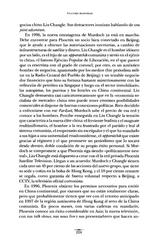 CULTURA MAINSHih,AM
gocios chino Liu Changle. Sus detractores ironizan hablando de esa
joint adventure.
En 1996, la nueva estratagema de Murdoch ya está en marcha.
Debe encontrar para Phoenix un socio bien conectado en Beijing,
que le ayude a obtener las autorizaciones necesarias, a cambio de
infraestructuras de satélite y dinero. Liu Changle es el hombre idóneo:
por un lado, es el hijo de un apparatchik comunista y sirvió en el ejérci-
to chino, el famoso Ejército Popular de Liberación, en el que parece
que es reservista con el grado de coronel; por otro, es un auténtico
hombre de negocios, apasionado por los medios (fue periodista mili-
tar en la Radio Central del Pueblo de Beijing) y un temible negocia-
dor financiero que hizo su fortuna bastante misteriosamente con las
refinerías de petróleo en Singapur y luego en el sector inmobiliario,
las autopistas, los puertos y los hoteles en China continental. Liu
Changle demuestra casi caricaturescamente que en la «economía so-
cialista de mercado» china uno puede tener enormes posibilidades
comerciales si dispone de buenas conexiones políticas. Bien decidido
a enfrentarse con ese Far-East; Murdoch sabe el precio de esa red y
conoce a los hombres. Percibe enseguida en Liu Changle la tensión
que caracteriza a la nueva élite china: el ferviente budista y el magnate
multimillonario, el hombre a la vez frustrado por el partido y leal al
sistema comunista, el empresario sin escrúpulos y el que ha mandado
a sus hijas a una universidad estadounidense, el apparatchik que existe
gracias al régimen y el que promueve un periodismo que lo socava
desde dentro, doble condición de su propio éxito personal. Si Mur-
doch se compromete a que Phoenix siga siendo «políticamente neu-
tral» Liu Changle está dispuesto a crear con él la red privada Phoenix
Satellite Television. Llegan a un acuerdo: Murdoch y Changle tienen
cada uno un 45 por ciento de las acciones del nuevo grupo, que tiene
su sede y cotiza en la bolsa de Hong Kong, y ellO por ciento restante
se regala, como garantía de buena voluntad respecto a Beijing, a
CCTV, la televisión oficial comunista.
En 1996, Phoenix obtiene los permisos necesarios para emitir
en China continental, por razones que no están totalmente claras,
pero que probablemente tienen que ver con el retorno anticipado
en 1997 de la región autónoma de Hong Kong al seno de la China
comunista. En pocos meses, con varias cadenas en mandarín,
Phoenix conoce un éxito considerable en Asia; la nueva televisión,
con sus talk shows, sus news tive y sus presentadores que hacen au-
224
 