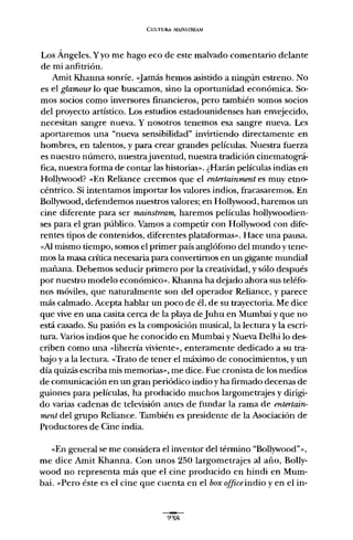 CULTURA ,1AINSTREAM
Los Ángeles. Yyo me hago eco de este malvado comentario delante
de mi anfitrión.
Amit Khanna sonríe. «[amás hemos asistido a ningún estreno. No
es el glamour lo que buscamos, sino la oportunidad económica. So-
mos socios como inversores financieros, pero también somos socios
del proyecto artístico. Los estudios estadounidenses han envejecido,
necesitan sangre nueva. Y nosotros tenemos esa sangre nueva. Les
aportaremos una "nueva sensibilidad" invirtiendo directamente en
hombres, en talentos, y para crear grandes películas. Nuestra fuerza
es nuestro número, nuestrajuventud, nuestra tradición cinematográ-
fica, nuestra forma de contar las historias». ¿Harán películas indias en
Hollywood? ..En Reliance creemos que el entertainment es muy etno-
céntrico. Si intentamos importar los valores indios, fracasaremos. En
Bollywood, defendemos nuestros valores; en Hollywood, haremos un
cine diferente para ser mainstream, haremos películas hollywoodien-
ses para el gran público. Vamos a competir con Hollywood con dife-
rentes tipos de contenidos, diferentes plataformas». Hace una pausa.
«Al mismo tiempo, somos el primer país anglófono del mundo y tene-
mos la masa crítica necesaria para convertimos en un gigante mundial
mañana. Debemos seducir primero por la creatividad, y sólo después
por nuestro modelo económico». Khanna ha dejado abora sus teléfo-
nos móviles, que naturalmente son del operador Reliance, y parece
más calmado. Acepta hablar un poco de él, de su trayectoria. Me dice
que vive en una casita cerca de la playa deJuhu en Mumbai y que no
está casado. Su pasión es la composición musical, la lectura y la escri-
tura. Varios indios que he conocido en Mumbai y Nueva Delhi lo des-
criben como una «Iibrería viviente», enteramente dedicado a su tra-
bajo y a la lectura.Ó«Trato de tener el máximo de conocimientos, y un
día quizás escriba mis memorias», me dice. Fue cronista de los medios
de comunicación en un gran periódico indio y ha firmado decenas de
guiones para películas, ha producido muchos largometrajes y dirigi-
do varias cadenas de televisión antes de fundar la rama de entertain-
ment del grupo Reliance. También es presidente de la Asociación de
Productores de Cine india.
..En general se me considera el inventor del término "Bollywood"»,
me dice Amit Khanna. Con unos 250 largometrajes al año, Bolly-
wood no representa más que el cine producido en hindi en Mum-
bai. ..Pero éste es el cine que cuenta en el box office indio y en el in-
 