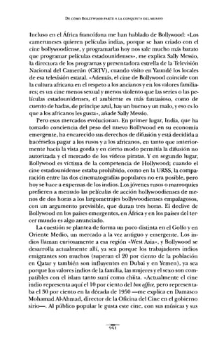 DE CÓMO BOLLYWOOD PARTE A LA CONQUISTA DEL MUNDO
Incluso en el África francófona me han hablado de Bollywood: «Los
cameruneses quieren películas indias, porque se han criado con el
cine bollywoodiense, y programarlas hoy nos sale mucho más barato
que programar películas estadounidenses", me explica Sally Messio,
la directora de los programas y presentadora estrella de la Televisión
Nacional del Camerún (CRlV), cuando visito en Yaundé los locales
de esa televisión estatal. «Además, el cine de Bollywood coincide con
la cultura africana en el respeto a los ancianos y en los valores familia-
res; es un cine menos sexual y menos violento que las series o las pe-
lículas estadounidenses, el ambiente es más fantasioso, como de
cuento de hadas, de príncipe azul, hay un bueno y un malo, yeso es lo
que a los africanos les gusta", añade Sally Messio.
Pero esos mercados evolucionan. En primer lugar, India, que ha
tomado conciencia del peso del nuevo Bollywood en su economía
emergente, ha encarecido sus derechos de difusión y está decidida a
hacérselos pagar a los rusos y a los africanos, en tanto que anterior-
mente hacía la vista gorda y en cierto modo permitía la difusión no
autorizada y el mercado de los vídeos piratas. Y en segundo lugar,
Bollywood es víctima de la competencia de Hollywood; cuando el
cine estadounidense estaba prohibido, como en la URSS, la compa-
ración entre las dos cinematografías populares no era posible, pero
hoy se hace a expensas de los indios. Los jóvenes rusos o marroquíes
prefieren a menudo las películas de acción hollywoodienses de me-
nos de dos horas a los largometrajes bollywoodienses empalagosos,
con un argumento previsible, que duran tres horas. El declive de
Bollywood en los países emergentes, en África y en los países del ter-
cer mundo es algo anunciado.
La cuestión se plantea de forma un poco distinta en el Golfo y en
Oriente Medio, un mercado a la vez antiguo y emergente. Los in-
dios llaman curiosamente a esa región «West Asia", y Bollywood se
desarrolla actualmente allí, ya sea porque los trabajadores indios
emigrantes son muchos (superan el 20 por ciento de la población
en Qatar y también son influyentes en Dubai y en Yemen), ya sea
porque los valores indios de la familia, las mujeres y el sexo son com-
patibles con el islam tanto suní como chiita. «Actualmente el cine
indio representa aquí ellO por ciento del boxoffice, pero representa-
ba el 30 por ciento en la década de 1950 -me explica en Damasco
Mohamad Al-Ahmad, director de la Oficina del Cine en el gobierno
sirio-s-. Al público popular le gusta este cine, con sus músicas y sus
?'; 1
 