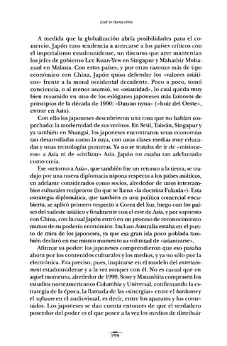 LOST IN TRANSLATlON
A medida que la globalización abría posibilidades para el co-
mercio,Japón tuvo tendencia a acercarse a los países críticos con
el imperialismo estadounidense, un discurso que ayer mantenían
los jefes de gobierno Lee Kuan-Yew en Singapur y Mahathir Moha-
mad en Malasia. Con estos países, y por otras razones más de tipo
económico con China, Japón quiso defender los «valores asiáti-
cos » frente a la moral occidental decadente. Poco a poco, tomó
conciencia, o al menos asumió, su «asianidad», lo cual queda muy
bien resumido en uno de los eslóganesjaponeses más famosos de
principios de la década de 1990: «Datsuo nyua» (<<huir del Oeste..,
entrar en Asia).
Con ello los japoneses descubrieron una cosa que no habían sos-
pechado: la modernidad de sus vecinos. En Seúl, Taiwán, Singapur y
ya también en Shangai, los japoneses encontraron unas economías
tan desarrolladas como la suya, con unas clases medias muy educa-
das y unas tecnologías punteras. Ya no se trataba de ir de «misione-
ros» a Asia ni de «civilizar» Asia. Japón no estaba tan adelantado
como creía.
Ese «retomo a Asia», que también fue un retorno a la tierra, se tra-
dujo por una nueva diplomacia nipona respecto a los países asiáticos,
en adelante considerados como socios, alrededor de unos intercam-
bios culturales recíprocos (lo que se llama «la doctrina Fukuda» ). Esta
estrategia diplomática, que también es una política comercial encu-
bierta, se aplicó primero respecto a Corea del Sur, luego con los pai-
ses del sudeste asiático y finalmente con el este de Asia, y por supuesto
con China, con la cualJapón entró en un proceso de reconocimiento
mutuo de su poderío económico. Incluso Australia estaba en el pun-
to de mira de los japoneses, ya que esa gran isla poco poblada tam-
bién declaró en ese mismo momento su voluntad de «asianizarse».
Afirmar su poder: los japoneses comprendieron que eso pasaba
ahora por los contenidos culturales y los medios, y ya no sólo por la
electrónica. Era preciso, pues, inspirarse en el modelo del entertain-
ment estadounidense y a la vez romper con él. No es casual que en
aquel momento, alrededor de 1990, Sonyy Matsushita comprasen los
estudios norteamericanos Columbia y Universal, confirmando la es-
trategia de la época, la llamada de las «sinergias» entre el hardwarey
el software en el audiovisual, es decir, entre los aparatos y los conte-
nidos. Los japoneses se dan cuenta entonces de que el verdadero
poseedor del poder es el que posee a la vez los medios de distribuir
 