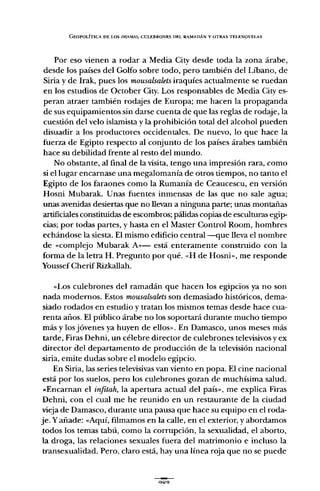 GEOPOI.ÍTlCA DE LOS lJRtlMAS, CUI,EBRONES DEL RAMADÁN Y OTRAS TEI.ENOVELAS
Por eso vienen a rodar a Media City desde toda la zona árabe,
desde los países del Golfo sobre todo, pero también del Líbano, de
Siria y de Irak, pues los mousalsalets iraquíes actualmente se ruedan
en los estudios de October City. Los responsables de Media City es-
peran atraer también rodajes de Europa; me hacen la propaganda
de sus equipamientos sin darse cuenta de que las reglas de rodaje, la
cuestión del velo islamista y la prohibición total del alcohol pueden
disuadir a los productores occidentales. De nuevo, lo que hace la
fuerza de Egipto respecto al conjunto de los países árabes también
hace su debilidad frente al resto del mundo.
No obstante, al final de la visita, tengo una impresión rara, como
si el lugar encarnase una megalomanía de otros tiempos, no tanto el
Egipto de los faraones como la Rumanía de Ceaucescu, en versión
Hosni Mubarak. Unas fuentes inmensas de las que no sale agua;
unas avenidas desiertas que no llevan a ninguna parte; unas montañas
artificiales constituidas de escombros; pálidas copias de esculturas egip-
cias; por todas partes, y hasta en el Master Control Room, hombres
echándose la siesta. El mismo edificio central-que lleva el nombre
de "complejo Mubarak A,,- está enteramente construido con la
forma de la letra H. Pregunto por qué. "H de Hosni», me responde
Youssef CherifRizkallah.
"Los culebrones del ramadán que hacen los egipcios ya no son
nada modernos. Estos mousalsalets son demasiado históricos, dema-
siado rodados en estudio y tratan los mismos temas desde hace cua-
renta años. El público árabe no los soportará durante mucho tiempo
más y los jóvenes ya huyen de ellos". En Damasco, unos meses más
tarde, Firas Dehni, un célebre director de culebrones televisivos y ex
director del departamento de producción de la televisión nacional
siria, emite dudas sobre el modelo egipcio.
En Siria, las series televisivas van viento en popa. El cine nacional
está por los suelos, pero los culebrones gozan de muchísima salud.
«Encarnan el infitah, la apertura actual del país", me explica Firas
Dehni, con el cual me he reunido en un restaurante de la ciudad
vieja de Damasco, durante una pausa que hace su equipo en el roda-
je. Yañade: "Aquí, filmamos en la calle, en el exterior, y abordamos
todos los temas tabú, como la corrupción, la sexualidad, el aborto,
la droga, las relaciones sexuales fuera del matrimonio e incluso la
transexualidad. Pero, claro está, hay una línea roja que no se puede
QOQ
 