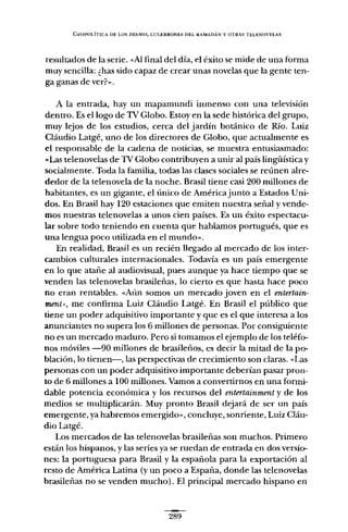 GEOPOLÍTICA DE LOS DRA.'WAS, CULEBRONES Dt:L RAMADÁN Y OTRAS T¡';U:NOVELAS
resultados de la serie. "Al final del día, el éxito se mide de una forma
muy sencilla: ¿has sido capaz de crear unas novelas que la gente ten-
ga ganas de ver?".
A la entrada, hay un mapamundi inmenso con una televisión
dentro. Es ellogo de TV Globo. Estoy en la sede histórica del grupo,
muy lejos de los estudios, cerca del jardín botánico de RÍo. Luiz
Cláudio Latgé, uno de los directores de Globo, que actualmente es
el responsable de la cadena de noticias, se muestra entusiasmado:
«Las telenovelas de TV Globo contribuyen a unir al país lingüística y
socialmente. Toda la familia, todas las clases sociales se reúnen alre-
dedor de la telenovela de la noche. Brasil tiene casi 200 millones de
habitantes, es un gigante, el único de Américajunto a Estados Uni-
dos. En Brasil hay 120 estaciones que emiten nuestra señal y vende-
mos nuestras telenovelas a unos cien países. Es un éxito espectacu-
lar sobre todo teniendo en cuenta que hablamos portugués, que es
una lengua poco utilizada en el mundo".
En realidad, Brasil es un recién llegado al mercado de los inter-
cambios culturales internacionales. Todavia es un país emergente
en lo que atañe al audiovisual, pues aunque ya hace tiempo que se
venden las telenovelas brasileñas, lo cierto es que hasta hace poco
no eran rentables. "Aún somos un mercado joven en el entertain-
ment», me confirma Luiz Cláudio Latgé. En Brasil el público que
tiene un poder adquisitivo importante y que es el que interesa a los
anunciantes no supera los 6 millones de personas. Por consiguiente
no es un mercado maduro. Pero si tomamos el ejemplo de los teléfo-
nos móviles -90 millones de brasileños, es decir la mi tad de la po-
blación, lo tienen-, las perspectivas de crecimiento son claras. "Las
personas con un poder adquisitivo importante deberían pasar pron-
to de 6 millones a 100 millones. Vamos a convertirnos en una formi-
dable potencia económica y los recursos del entertainment y de los
medios se multiplicarán. Muy pronto Brasil dejará de ser un país
emergente, ya habremos emergido", concluye, sonriente, Luiz Cláu-
dio Latgé.
Los mercados de las telenovelas brasileñas son muchos. Primero
están los hispanos, y las series ya se ruedan de entrada en dos versio-
nes: la portuguesa para Brasil y la española para la exportación al
resto de América Latina (y un poco a España, donde las telenovelas
brasileñas no se venden mucho). El principal mercado hispano en
289
 